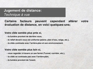 Certains facteurs peuvent cependant altérer votre
évaluation de distance, en voici quelques-uns;
Votre cible semble plus près si,
- la lumière provient de derrière vous,
- le relief devant vous est uniforme (plaine, plan d’eau, neige, etc.),
- la cible contraste avec l’arrière-plan et son environnement.
Votre cible semble plus loin si,
- vous regarder à travers un axe fermé (Tunnel, corridor, etc.),
- la cible ne contraste pas avec l’arrière-plan,
- la lumière provient de l’avant.
Jugement de distance:
Technique à vue
 