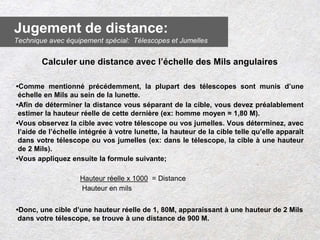 Calculer une distance avec l’échelle des Mils angulaires
•Comme mentionné précédemment, la plupart des télescopes sont munis d’une
échelle en Mils au sein de la lunette.
•Afin de déterminer la distance vous séparant de la cible, vous devez préalablement
estimer la hauteur réelle de cette dernière (ex: homme moyen = 1,80 M).
•Vous observez la cible avec votre télescope ou vos jumelles. Vous déterminez, avec
l’aide de l’échelle intégrée à votre lunette, la hauteur de la cible telle qu’elle apparaît
dans votre télescope ou vos jumelles (ex: dans le télescope, la cible à une hauteur
de 2 Mils).
•Vous appliquez ensuite la formule suivante;
Hauteur réelle x 1000 = Distance
Hauteur en mils
•Donc, une cible d’une hauteur réelle de 1, 80M, apparaissant à une hauteur de 2 Mils
dans votre télescope, se trouve à une distance de 900 M.
Jugement de distance:
Technique avec équipement spécial: Télescopes et Jumelles
 
