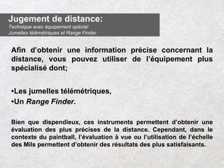 Afin d’obtenir une information précise concernant la
distance, vous pouvez utiliser de l’équipement plus
spécialisé dont;
•Les jumelles télémétriques,
•Un Range Finder.
Bien que dispendieux, ces instruments permettent d’obtenir une
évaluation des plus précises de la distance. Cependant, dans le
contexte du paintball, l’évaluation à vue ou l’utilisation de l’échelle
des Mils permettent d’obtenir des résultats des plus satisfaisants.
Jugement de distance:
Technique avec équipement spécial:
Jumelles télémétriques et Range Finder
 
