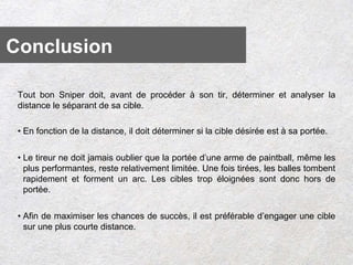 Tout bon Sniper doit, avant de procéder à son tir, déterminer et analyser la
distance le séparant de sa cible.
• En fonction de la distance, il doit déterminer si la cible désirée est à sa portée.
• Le tireur ne doit jamais oublier que la portée d’une arme de paintball, même les
plus performantes, reste relativement limitée. Une fois tirées, les balles tombent
rapidement et forment un arc. Les cibles trop éloignées sont donc hors de
portée.
• Afin de maximiser les chances de succès, il est préférable d’engager une cible
sur une plus courte distance.
Conclusion
 