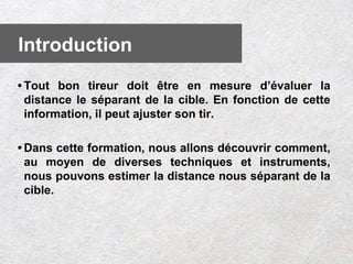 • Tout bon tireur doit être en mesure d’évaluer la
distance le séparant de la cible. En fonction de cette
information, il peut ajuster son tir.
• Dans cette formation, nous allons découvrir comment,
au moyen de diverses techniques et instruments,
nous pouvons estimer la distance nous séparant de la
cible.
Introduction
 