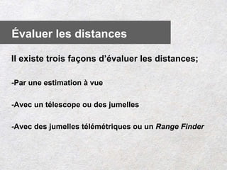 Il existe trois façons d’évaluer les distances;
-Par une estimation à vue
-Avec un télescope ou des jumelles
-Avec des jumelles télémétriques ou un Range Finder
Évaluer les distances
 