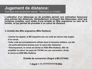 L’utilisation d’un télescope ou de jumelles permet une estimation beaucoup
plus précise des distances. Généralement, la plupart des télescopes, ainsi que
certaines jumelles, sont dotés d’une échelle en Mils angulaires au sein de la
lunette, ce qui permet de procéder à un calcul de distance.
•L’échelle des Mils angulaires (Mils Radians)
- Comme les degrés, le Mil angulaire est une unité de mesure des angles
d’un cercle.
- Cette unité est principalement utilisée dans le domaine militaire, car elle
est particulièrement précise pour le calcul des distances.
- Théoriquement, le cercle est divisé en 6283 Mils Radians. Afin de
simplifier le calcul, les pays de l’OTAN ont, par convention, divisé
le cercle en 6400 Mils Radians.
Échelle de conversion (Degré à Mil (OTAN))
1 degré = 17,777777777778 Mils
Jugement de distance:
Technique avec équipement spécial: Télescopes et Jumelles
 