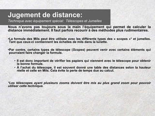 Nous n’avons pas toujours sous la main l’équipement qui permet de calculer la
distance immédiatement. Il faut parfois recourir à des méthodes plus rudimentaires.
•La formule des Mils peut être utilisée avec les différents types des « scopes »* et jumelles.
Tant que ceux-ci contiennent les échelles de mils dans la lunette.
•Par contre, certains types de télescope (Scopes) peuvent venir avec certains éléments qui
pourraient faire changer la formule.
• Il est donc important de vérifier les papiers qui viennent avec le télescope pour obtenir
la bonne formule.
• À l’achat du télescope, il est souvent donné une table des distances selon la hauteur
réelle et celle en Mils. Cela évite la perte de temps due au calcul.
*Les télescopes ayant plusieurs zooms doivent être mis au plus grand zoom pour pouvoir
utiliser cette technique.
Jugement de distance:
Technique avec équipement spécial: Télescopes et Jumelles
 