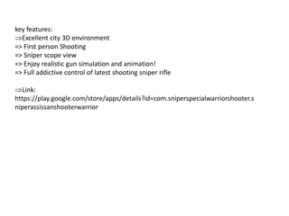 key features:
Excellent city 3D environment
=> First person Shooting
=> Sniper scope view
=> Enjoy realistic gun simulation and animation!
=> Full addictive control of latest shooting sniper rifle
Link:
https://play.google.com/store/apps/details?id=com.sniperspecialwarriorshooter.s
niperassissanshooterwarrior
 