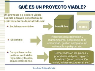 ¿ QUÉ ES UN PROYECTO VIABLE? Un proyecto se declara viable cuando a través del estudio de preinversión ha demostrado ser: costos beneficios Recursos para operación y mantenimiento, aceptación de la comunidad, gestión apropiada, no vulnerable a peligros, etc . Compatible con las políticas sectoriales, regionales y locales, según corresponda. Enmarcados en los planes y prioridades del país, región o localidad  (salud, educación inicial, infraestructura rural, etc.) Socialmente rentable Sostenible 