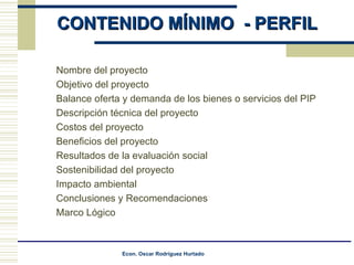 CONTENIDO MÍNIMO  - PERFIL Nombre del proyecto  Objetivo del proyecto  Balance oferta y demanda de los bienes o servicios del PIP  Descripción técnica del proyecto  Costos del proyecto  Beneficios del proyecto  Resultados de la evaluación social  Sostenibilidad del proyecto  Impacto ambiental  Conclusiones y Reco mendaciones  Marco Lógico  