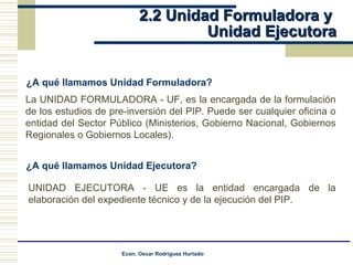 2.2 Unidad Formuladora y  Unidad Ejecutora ¿A qué llamamos Unidad Formuladora? La UNIDAD FORMULADORA - UF, es la encargada de la formulación de los estudios de pre-inversión del PIP. Puede ser cualquier oficina o entidad del Sector Público (Ministerios, Gobierno Nacional, Gobiernos Regionales o Gobiernos Locales). ¿A qué llamamos Unidad Ejecutora? UNIDAD EJECUTORA - UE es la entidad encargada de la elaboración del expediente técnico y de la ejecución del PIP. 