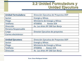 2.2 Unidad Formuladora y  Unidad Ejecutora Unidad Formuladora: Dirección Ejecutiva de Proyectos-DEP Sector Energía y Minas Pliego Ministerio de Energía y Minas Teléfono 4750056  -  Anexo 324 Dirección Av. Las Artes Nº 260 San Borja Persona Responsable Cargo Director Ejecutivo de proyectos Correo electrónico: Unidad Ejecutora:  Dirección Ejecutiva de Proyectos-DEP Sector Energía y Minas Pliego Ministerio de Energía y Minas Teléfono 4750056  -  Anexo 324 Dirección Av. Las Artes Nº 260 San Borja 