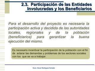 2.3.  Participación de las Entidades Involucradas y los Beneficiarios Para el desarrollo del proyecto es necesaria la participación activa y decidida de las autoridades locales, regionales y de la población (beneficiarios) para garantizar la buena ejecución del mismo . Es necesario incentivar la participación de la población con el fin  de  aclarar las demandas y problemas de los sectores sociales  con los  que se va a trabajar. 