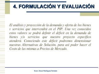 4. FORMULACIÓN Y EVALUACIÓN  El análisis y proyección de la demanda y oferta de los bienes y servicios que intervendrá en el PIP. Una vez conocidos estos valores se podrá definir el déficit en la demanda de bienes y/o servicios que nuestro proyecto específico atenderá. Conociendo este déficit podremos dimensionar nuestras Alternativas de Solución, para así poder hacer el Costo de las mismas a Precios de Mercado. 