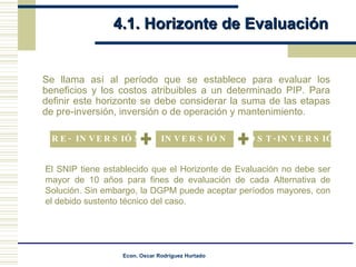 4.1. Horizonte de Evaluación Se llama así al período que se establece para evaluar los beneficios y los costos atribuibles a un determinado PIP. Para definir este horizonte se debe considerar la suma de las etapas de pre-inversión, inversión o de operación y mantenimiento. El SNIP tiene establecido que el Horizonte de Evaluación no debe ser mayor de 10 años para fines de evaluación de cada Alternativa de Solución. Sin embargo, la DGPM puede aceptar períodos mayores, con el debido sustento técnico del caso. PRE- INVERSIÓN INVERSIÓN POST-INVERSIÓN 