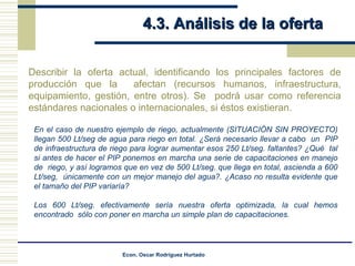 4.3. Análisis de la oferta  Describir la oferta actual, identificando los principales factores de producción que la  afectan (recursos humanos, infraestructura, equipamiento, gestión, entre otros). Se  podrá usar como referencia estándares nacionales o internacionales, si éstos existieran.  En el caso de nuestro ejemplo de riego, actualmente (SITUACIÓN SIN PROYECTO) llegan 500 Lt/seg de agua para riego en total. ¿Será necesario llevar a cabo  un  PIP de infraestructura de riego para lograr aumentar esos 250 Lt/seg. faltantes? ¿Qué  tal si antes de hacer el PIP ponemos en marcha una serie de capacitaciones en manejo de  riego, y así logramos que en vez de 500 Lt/seg. que llega en total, ascienda a 600 Lt/seg,  únicamente con un mejor manejo del agua?. ¿Acaso no resulta evidente que el tamaño del PIP variaría? Los 600 Lt/seg. efectivamente sería nuestra oferta optimizada, la cual hemos encontrado  sólo con poner en marcha un simple plan de capacitaciones. 