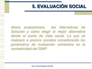 5. EVALUACIÓN SOCIAL Ahora evaluaremos  las Alternativas de Solución y cómo elegir la mejor alternativa desde el punto de vista social.  La que se realizara a precios sociales considerando los parámetros de evaluación señalados en la normatividad del SNIP .  