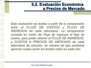 5.2. Evaluación Económica  a Precios de Mercado Esta evaluación se realiza a partir de la comparación entre el FLUJO DE COSTOS y FLUJO DE INGRESOS de cada alternativa. La comparación consiste en restar del Flujo de Ingresos el flujo de costos, para poder obtener el FLUJO DE INGRESOS  y COSTOS A PRECIOS DE MERCADO de cada alternativa de solución, de manera tal que podamos apreciar cuales serán los fondos netos en cada año. 