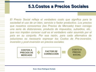5.3.Costos a Precios Sociales El Precio Social refleja el verdadero costo que significa para la sociedad el uso de un bien, servicio o factor productivo. Los precios que nosotros conocemos (los Precios de Mercado) traen consigo una serie de distorsiones, producto de impuestos, subsidios, etc., que nos impiden conocer cuál es el verdadero valor asumido por el país en su conjunto. Por esa razón, para cada alternativa de soluciones es necesario expresar los Costos de Pre-inversión, inversión y post-inversión en precios sociales. COSTO A PRECIO  SOCIAL COSTOS A PRECIOS   DE MERCADO FACTOR DE CORRECCIÓN 