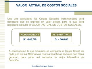 Una vez calculados los Costos Sociales Incrementales será necesario que se exprese en valor actual, para lo cual será necesario calcular el VALOR  ACTUAL DE COSTOS SOCIALES. A continuación lo que haremos es comparar el Costo Social de cada una de las Alternativas con los beneficios sociales que estos generan, para poder así encontrar la mejor Alternativa de Solución. VALOR  ACTUAL DE COSTOS SOCIALES . ALTERNATIVA 1 S/. - 805,719 ALTERNATIVA 2 S/. - 540,800 