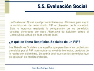 5.5. Evaluación Social La Evaluación Social es el procedimiento que utilizamos para medir la contribución de determinado PIP al bienestar de la sociedad. Esto lo logramos mediante la comparación de los beneficios sociales generados por cada Alternativa de Solución contra el Costo Social Actual de cada una de ellas.  Los Beneficios Sociales son aquellos que permiten a los pobladores atendidos por el PIP incrementar su nivel de bienestar, producto de la realización del mismo. Se podría decir que son los Beneficios que se observan de manera indirecta. ¿A qué se llama Beneficios Sociales de un PIP? 