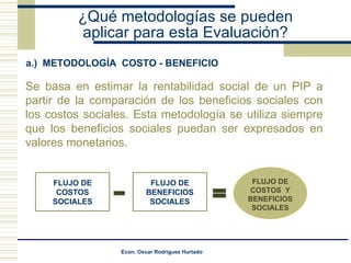 ¿Qué metodologías se pueden aplicar para esta Evaluación? a.)  METODOLOGÍA  COSTO - BENEFICIO Se basa en estimar la rentabilidad social de un PIP a partir de la comparación de los beneficios sociales con los costos sociales. Esta metodología se utiliza siempre que los beneficios sociales puedan ser expresados en valores monetarios. FLUJO DE COSTOS  Y BENEFICIOS SOCIALES FLUJO DE COSTOS SOCIALES FLUJO DE BENEFICIOS SOCIALES 