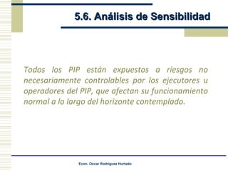 5.6. Análisis de Sensibilidad Todos los PIP están expuestos a riesgos no necesariamente controlables por los ejecutores u operadores del PIP, que afectan su funcionamiento normal a lo largo del horizonte contemplado. 