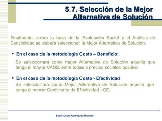 5 . 7. Selección de la Mejor  Alternativa de Solución Finalmente, sobre la base de la Evaluación Social y el Análisis de Sensibilidad se deberá seleccionar la Mejor Alternativa de Solución. En el caso de la metodología Costo – Beneficio: Se seleccionará como mejor Alternativa de Solución aquella que tenga el mayor VANS, entre todas a precios sociales positivo. En el caso de la metodología Costo - Efectividad Se seleccionará como Mejor Alternativa de Solución aquella que tenga el menor Coeficiente de Efectividad - CE. 