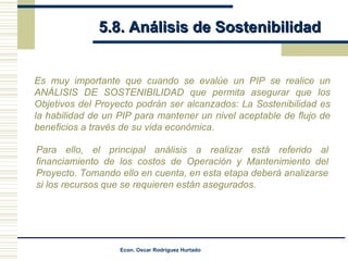 5.8. Análisis de Sostenibilidad Es muy importante que cuando se evalúe un PIP se realice un ANÁLISIS DE SOSTENIBILIDAD que permita asegurar que los Objetivos del Proyecto podrán ser alcanzados: La Sostenibilidad es la habilidad de un PIP para mantener un nivel aceptable de flujo de beneficios a través de su vida económica. Para ello, el principal análisis a realizar está referido al financiamiento de los costos de Operación y Mantenimiento del Proyecto. Tomando ello en cuenta, en esta etapa deberá analizarse si los recursos que se requieren están asegurados. 