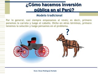 ¿Cómo hacemos inversión pública en el Perú? Por lo general, casi siempre empezamos al revés; es decir, primero ponemos la carreta y luego el caballo. Dicho en otros términos, primero tenemos la solución y luego pensamos en el problema. Modelo tradicional ? 