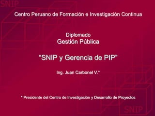 Centro Peruano de Formación e Investigación Continua 
Diplomado 
Gestión Pública 
“SNIP y Gerencia de PIP” 
Ing. Juan Carbonel V.* 
* Presidente del Centro de Investigación y Desarrollo de Proyectos 
 
