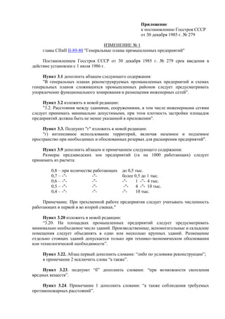Приложение
к постановлению Госстроя СССР
от 30 декабря 1985 г. № 279
ИЗМЕНЕНИЕ № 1
главы СІІиІІ ІІ-89-80 "Генеральные планы промышленных предприятий"
Постановлением Госстроя СССP oт 30 декабря 1985 г. № 279 срок введения в
действие установлен с 1 июля 1986 г.
Пункт 3.1 дополнить абзацем следующего содержания:
"В генеральных планах реконструируемых промышленных предприятий и схемах
генеральных планов сложившихся промышленных районов следует предусматривать
упорядочение функционального зонирования и размещения инженерных сетей".
Пункт 3.2 изложить в новой редакции:
"3.2. Расстояния между зданиями, сооружениями, в том числе инженерными сетями
следует принимать минимально допустимыми, при этом плотность застройки площадок
предприятий должнa быть не менее указанной в приложении".
Пункт 3.3. Подпункт "г" изложить в новой редакции:
"г) интенсивное использование территорий, включая наземное и подземное
пространство при необходимых и обоснованных резервах для расширения предприятий".
Пункт 3.9 дополнить абзацем и примечанием следующего содержания:
Размеры предзаводских зон предприятий (га на 1000 paбoтающих) следует
принимать из расчета:
0,8 – при количестве работающих до 0,5 тыс.
0,7 – -"- -"- более 0,5 до 1 тыс.
0,6 – -"- -"- -"- 1 -"- 4 тыс.
0,5 – -"- -"- -"- 4 -"- 10 тыс.
0,4 – -"- -"- -"- 10 тыс.
Примечание. При трехсменной работе предприятия следует учитывать численность
работающих в первой и во второй сменах."
Пункт 3.20 изложить в новой редакции:
“3.20. На площадках промышленных предприятий следует предусматривать
минимально необходимое число зданий. Производственные, вспомогательные и складские
помещения следует объединять в одно или несколько крупных зданий. Размещение
отдельно стоящих зданий допускается только при технико-экономическом обосновании
или технологической необходимости”.
Пункт 3.22. Абзац первый дополнить словами: “либо по условиям реконструкции”;
в примечании 2 исключить слова “а также”.
Пункт 3.23. подпункт “б” дополнить словами: “при возможности скопления
вредных веществ”.
Пункт 3.24. Примечание 1 дополнить словами: “а также соблюдения требуемых
противопожарных расстояний”.
 