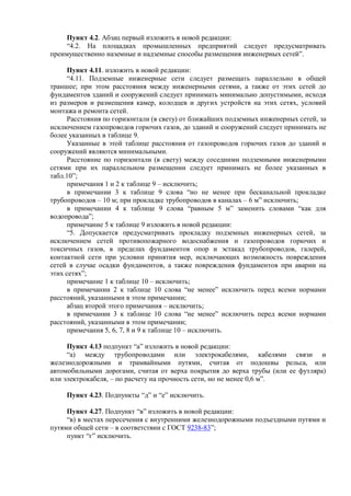 Пункт 4.2. Абзац первый изложить в новой редакции:
“4.2. На площадках промышленных предприятий следует предусматривать
преимущественно наземные и надземные способы размещения инженерных сетей”.
Пункт 4.11. изложить в новой редакции:
“4.11. Подземные инженерные сети следует размещать параллельно в общей
траншее; при этом расстояния между инженерными сетями, а также от этих сетей до
фундаментов зданий и сооружений следует принимать минимально допустимыми, исходя
из размеров и размещения камер, колодцев и других устройств на этих сетях, условий
монтажа и ремонта сетей.
Расстояния по горизонтали (в свету) от ближайших подземных инженерных сетей, за
исключением газопроводов горючих газов, до зданий и сооружений следует принимать не
более указанных в таблице 9.
Указанные в этой таблице расстояния от газопроводов горючих газов до зданий и
сооружений являются минимальными.
Расстояние по горизонтали (в свету) между соседними подземными инженерными
сетями при их параллельном размещении следует принимать не более указанных в
табл.10”;
примечания 1 и 2 к таблице 9 – исключить;
в примечании 3 к таблице 9 слова “но не менее при бесканальной прокладке
трубопроводов – 10 м; при прокладке трубопроводов в каналах – 6 м” исключить;
в примечании 4 к таблице 9 слова “равным 5 м” заменить словами “как для
водопровода”;
примечание 5 к таблице 9 изложить в новой редакции:
“5. Допускается предусматривать прокладку подземных инженерных сетей, за
исключением сетей противопожарного водоснабжения и газопроводов горючих и
токсичных газов, в пределах фундаментов опор и эстакад трубопроводов, галерей,
контактной сети при условии принятия мер, исключающих возможность повреждения
сетей в случае осадки фундаментов, а также повреждения фундаментов при аварии на
этих сетях”;
примечание 1 к таблице 10 – исключить;
в примечании 2 к таблице 10 слова “не менее” исключить перед всеми нормами
расстояний, указанными в этом примечании;
абзац второй этого примечания – исключить;
в примечании 3 к таблице 10 слова “не менее” исключить перед всеми нормами
расстояний, указанными в этом примечании;
примечания 5, 6, 7, 8 и 9 к таблице 10 – исключить.
Пункт 4.13 подпункт “а” изложить в новой редакции:
“а) между трубопроводами или электрокабелями, кабелями связи и
железнодорожными и трамвайными путями, считая от подошвы рельса, или
автомобильными дорогами, считая от верха покрытия до верха трубы (или ее футляра)
или электрокабеля, – по расчету на прочность сети, но не менее 0,6 м”.
Пункт 4.23. Подпункты “д” и “е” исключить.
Пункт 4.27. Подпункт “в” изложить в новой редакции:
“в) в местах пересечения с внутренними железнодорожными подъездными путями и
путями общей сети – в соответствии с ГОСТ 9238-83”;
пункт “г” исключить.
 