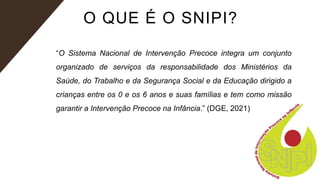 O QUE É O SNIPI?
“O Sistema Nacional de Intervenção Precoce integra um conjunto
organizado de serviços da responsabilidade dos Ministérios da
Saúde, do Trabalho e da Segurança Social e da Educação dirigido a
crianças entre os 0 e os 6 anos e suas famílias e tem como missão
garantir a Intervenção Precoce na Infância.” (DGE, 2021)
 