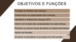 OBJETIVOS E FUNÇÕES
Proteger os direitos das crianças;
Desenvolver as capacidades das crianças;
Identificar e referenciar crianças (IPI);
Intervir em função das necessidades de cada criança;
Prevenir ou reduzir riscos de atraso no desenvolvimento;
Apoiar as famílias;
Envolver a sociedade no processo de intervenção.
 