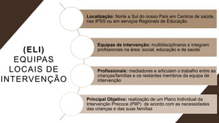 (ELI)
EQUIPAS
LOCAIS DE
INTERVENÇÃO
Localização: Norte a Sul do nosso País em Centros de saúde,
nas IPSS ou em serviços Regionais de Educação
Equipas de intervenção: multidisciplinares e integram
profissionais na área: social, educação e de saúde
Profissionais: mediadores e articulam o trabalho entre as
crianças/famílias e os restantes membros da equipa de
intervenção
Principal Objetivo: realização de um Plano Individual da
Intervenção Precoce (PIIP) de acordo com as necessidades
das crianças e das suas famílias
 