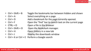• Ctrl + Shift + B Toggle the bookmarks bar between hidden and shown
• Ctrl + A Select everything on a page
• Ctrl + D Add a bookmark for the page currently opened.
• Ctrl + F Open the "find" bar to search text on the current page
• CTRL + O Open a file in the browser
• Ctrl + Shift + O Open the Bookmark manager.
• Ctrl + H Open history in a new tab
• Ctrl + J Display the downloads window
• Ctrl + K or Ctrl + E Perform a Google search
 