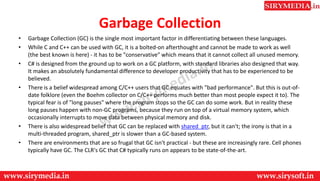 Garbage Collection
• Garbage Collection (GC) is the single most important factor in differentiating between these languages.
• While C and C++ can be used with GC, it is a bolted-on afterthought and cannot be made to work as well
(the best known is here) - it has to be "conservative" which means that it cannot collect all unused memory.
• C# is designed from the ground up to work on a GC platform, with standard libraries also designed that way.
It makes an absolutely fundamental difference to developer productivity that has to be experienced to be
believed.
• There is a belief widespread among C/C++ users that GC equates with "bad performance". But this is out-of-
date folklore (even the Boehm collector on C/C++ performs much better than most people expect it to). The
typical fear is of "long pauses" where the program stops so the GC can do some work. But in reality these
long pauses happen with non-GC programs, because they run on top of a virtual memory system, which
occasionally interrupts to move data between physical memory and disk.
• There is also widespread belief that GC can be replaced with shared_ptr, but it can't; the irony is that in a
multi-threaded program, shared_ptr is slower than a GC-based system.
• There are environments that are so frugal that GC isn't practical - but these are increasingly rare. Cell phones
typically have GC. The CLR's GC that C# typically runs on appears to be state-of-the-art.
 