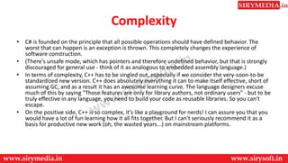 Complexity
• C# is founded on the principle that all possible operations should have defined behavior. The
worst that can happen is an exception is thrown. This completely changes the experience of
software construction.
• (There's unsafe mode, which has pointers and therefore undefined behavior, but that is strongly
discouraged for general use - think of it as analogous to embedded assembly language.)
• In terms of complexity, C++ has to be singled out, especially if we consider the very-soon-to-be
standardized new version. C++ does absolutely everything it can to make itself effective, short of
assuming GC, and as a result it has an awesome learning curve. The language designers excuse
much of this by saying "Those features are only for library authors, not ordinary users" - but to be
truly effective in any language, you need to build your code as reusable libraries. So you can't
escape.
• On the positive side, C++ is so complex, it's like a playground for nerds! I can assure you that you
would have a lot of fun learning how it all fits together. But I can't seriously recommend it as a
basis for productive new work (oh, the wasted years...) on mainstream platforms.
 
