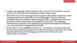 • C keeps the language simple (simple in the sense of "the compiler is easy to
write"), but this makes the coding techniques more arcane.
• Note that not all new language features equate with added complexity. Some
language features are described as "syntactic sugar", because they are
shorthand that the compiler expands for you. This is a good way to think of a
great deal of the enhancements to C# over recent years. The language
standard even specifies some features by giving the translation to longhand,
e.g. using statement expands into try/finally.
• At one point, it was possible to think of C++ templates in the same way. But
they've since become so powerful that they are now form the basis of a whole
separate dimension of the language, with its own enthusiastic user
communities and idioms.
 