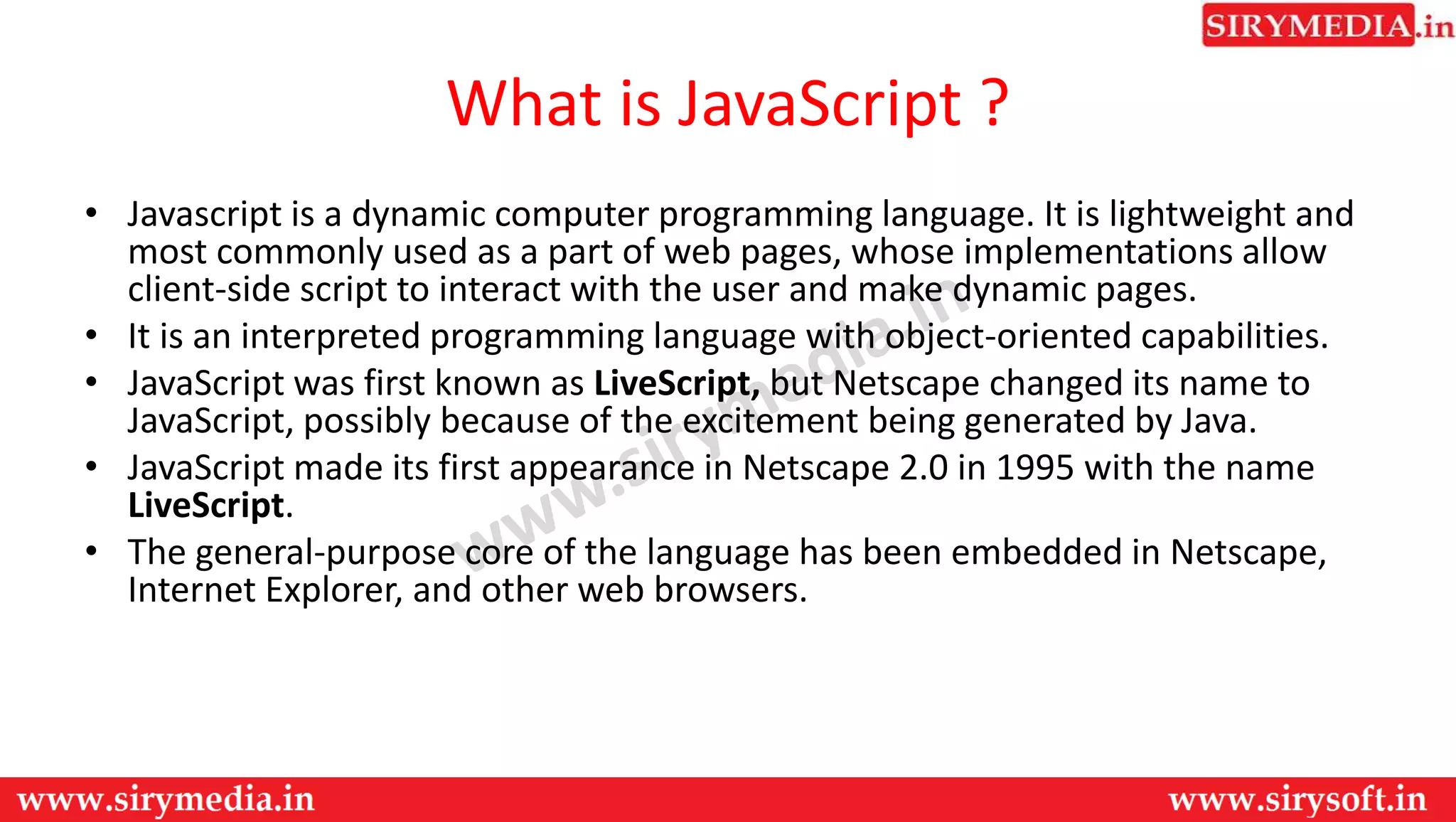 What is JavaScript ?
• Javascript is a dynamic computer programming language. It is lightweight and
most commonly used as a part of web pages, whose implementations allow
client-side script to interact with the user and make dynamic pages.
• It is an interpreted programming language with object-oriented capabilities.
• JavaScript was first known as LiveScript, but Netscape changed its name to
JavaScript, possibly because of the excitement being generated by Java.
• JavaScript made its first appearance in Netscape 2.0 in 1995 with the name
LiveScript.
• The general-purpose core of the language has been embedded in Netscape,
Internet Explorer, and other web browsers.
 