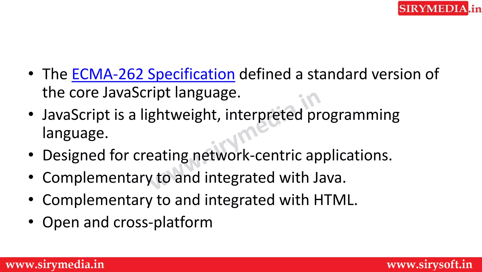 • The ECMA-262 Specification defined a standard version of
the core JavaScript language.
• JavaScript is a lightweight, interpreted programming
language.
• Designed for creating network-centric applications.
• Complementary to and integrated with Java.
• Complementary to and integrated with HTML.
• Open and cross-platform
 