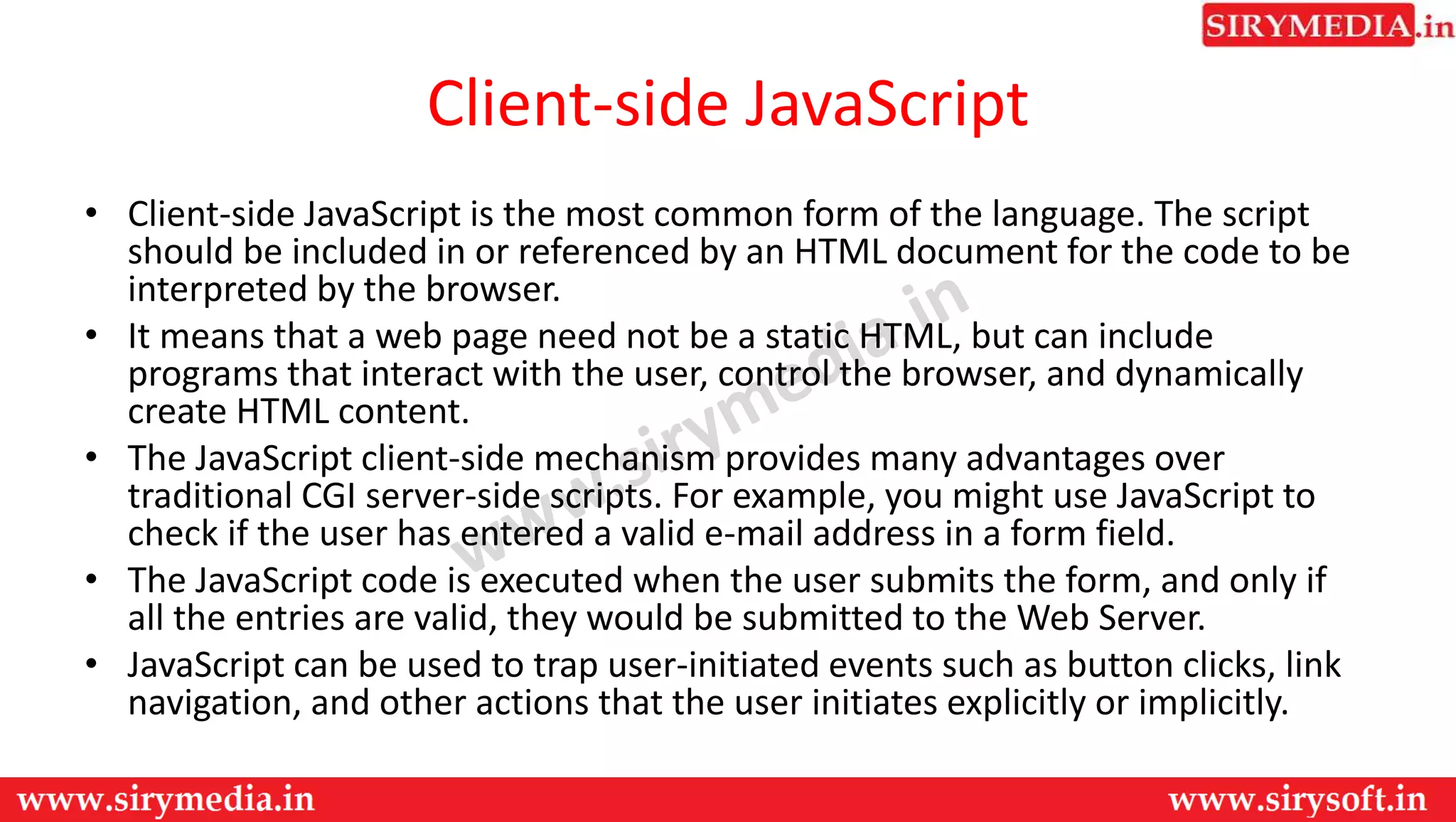 Client-side JavaScript
• Client-side JavaScript is the most common form of the language. The script
should be included in or referenced by an HTML document for the code to be
interpreted by the browser.
• It means that a web page need not be a static HTML, but can include
programs that interact with the user, control the browser, and dynamically
create HTML content.
• The JavaScript client-side mechanism provides many advantages over
traditional CGI server-side scripts. For example, you might use JavaScript to
check if the user has entered a valid e-mail address in a form field.
• The JavaScript code is executed when the user submits the form, and only if
all the entries are valid, they would be submitted to the Web Server.
• JavaScript can be used to trap user-initiated events such as button clicks, link
navigation, and other actions that the user initiates explicitly or implicitly.
 