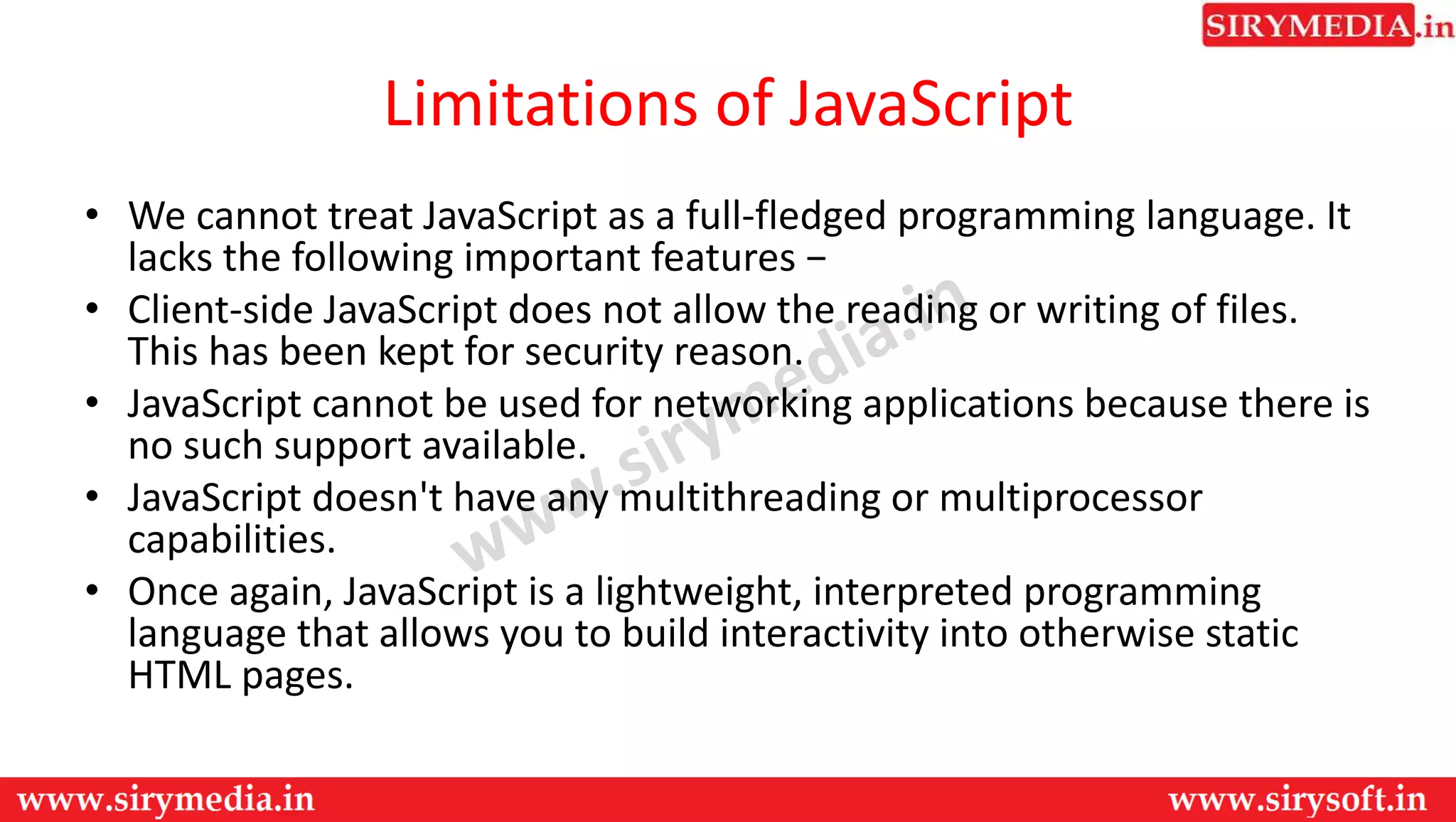 Limitations of JavaScript
• We cannot treat JavaScript as a full-fledged programming language. It
lacks the following important features −
• Client-side JavaScript does not allow the reading or writing of files.
This has been kept for security reason.
• JavaScript cannot be used for networking applications because there is
no such support available.
• JavaScript doesn't have any multithreading or multiprocessor
capabilities.
• Once again, JavaScript is a lightweight, interpreted programming
language that allows you to build interactivity into otherwise static
HTML pages.
 