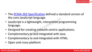 • The ECMA-262 Specification defined a standard version of
the core JavaScript language.
• JavaScript is a lightweight, interpreted programming
language.
• Designed for creating network-centric applications.
• Complementary to and integrated with Java.
• Complementary to and integrated with HTML.
• Open and cross-platform
 