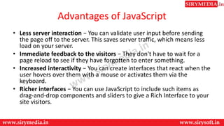 Advantages of JavaScript
• Less server interaction − You can validate user input before sending
the page off to the server. This saves server traffic, which means less
load on your server.
• Immediate feedback to the visitors − They don't have to wait for a
page reload to see if they have forgotten to enter something.
• Increased interactivity − You can create interfaces that react when the
user hovers over them with a mouse or activates them via the
keyboard.
• Richer interfaces − You can use JavaScript to include such items as
drag-and-drop components and sliders to give a Rich Interface to your
site visitors.
 