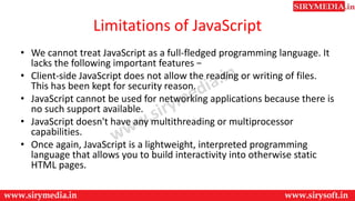 Limitations of JavaScript
• We cannot treat JavaScript as a full-fledged programming language. It
lacks the following important features −
• Client-side JavaScript does not allow the reading or writing of files.
This has been kept for security reason.
• JavaScript cannot be used for networking applications because there is
no such support available.
• JavaScript doesn't have any multithreading or multiprocessor
capabilities.
• Once again, JavaScript is a lightweight, interpreted programming
language that allows you to build interactivity into otherwise static
HTML pages.
 