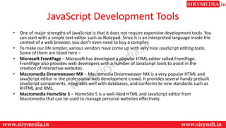 JavaScript Development Tools
• One of major strengths of JavaScript is that it does not require expensive development tools. You
can start with a simple text editor such as Notepad. Since it is an interpreted language inside the
context of a web browser, you don't even need to buy a compiler.
• To make our life simpler, various vendors have come up with very nice JavaScript editing tools.
Some of them are listed here −
• Microsoft FrontPage − Microsoft has developed a popular HTML editor called FrontPage.
FrontPage also provides web developers with a number of JavaScript tools to assist in the
creation of interactive websites.
• Macromedia Dreamweaver MX − Macromedia Dreamweaver MX is a very popular HTML and
JavaScript editor in the professional web development crowd. It provides several handy prebuilt
JavaScript components, integrates well with databases, and conforms to new standards such as
XHTML and XML.
• Macromedia HomeSite 5 − HomeSite 5 is a well-liked HTML and JavaScript editor from
Macromedia that can be used to manage personal websites effectively.
 