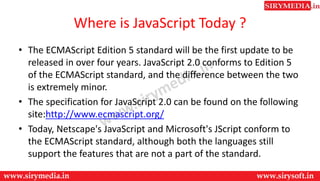 Where is JavaScript Today ?
• The ECMAScript Edition 5 standard will be the first update to be
released in over four years. JavaScript 2.0 conforms to Edition 5
of the ECMAScript standard, and the difference between the two
is extremely minor.
• The specification for JavaScript 2.0 can be found on the following
site:http://www.ecmascript.org/
• Today, Netscape's JavaScript and Microsoft's JScript conform to
the ECMAScript standard, although both the languages still
support the features that are not a part of the standard.
 