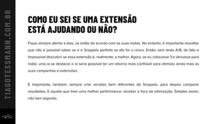 Fique sempre atento a elas, se estão de acordo com as suas metas. No entanto, é importante ressaltar
que não é possível saber se é o Snippets perfeito se ele for o único. Então, sem teste A/B, de fato é
impossível descobrir se essa extensão é, realmente, a melhor. Agora, se eu colocasse 3 e deixasse para
rodar, uma ia se destacar e aí seria possível ter um retorno mais conﬁável para otimizar ainda mais as
suas campanhas e extensões.
É importante, também, sempre criar versões bem diferentes de Snippets, para depois comparar
resultados. E aquele que tiver uma melhor performance, receber o foco de otimização. Simples assim,
não tem segredo.
COMO EU SEI SE UMA EXTENSÃO
ESTÁ AJUDANDO OU NÃO?
 