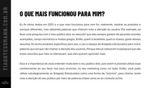 Eu ﬁz vários testes em 2017, e o que mais funcionou para mim foi, realmente, mostrar os produtos e
serviços diferentes, mas utilizando palavras que chamam mais a atenção do usuário. Por exemplo, ao
fazer uma pesquisa com o meu público alvo, eu descobri que eles sempre gostam de aprender acordes
avançados, campo harmônico e modos gregos. Então, quem é tecladista, quem é músico, gosta desses
assuntos. Eu tenho produtos especíﬁcos para isso, e uso o espaço do Snippets estruturados para incluir
palavras que sei que vão chamar a atenção dos usuários. Porque eles já colocaram na pesquisa que são
esses assuntos que mais os interessam, que eles querem aprender mais.
Essa é a importância de você entender muito bem o seu público alvo, pois assim é possível utilizar esse
conhecimento ao seu favor nos seus anúncios, no seu marketing como um todo. Então, você pode
utilizar estrategicamente os Snippets Estruturados como uma forma de “anúncio”, para chamar ainda
mais a atenção do seu público por meio de palavras-chave como as do contexto acima.
O QUE MAIS FUNCIONOU PARA MIM?
 