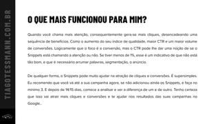 O QUE MAIS FUNCIONOU PARA MIM?
Quando você chama mais atenção, consequentemente gera-se mais cliques, desencadeando uma
sequência de benefícios. Como o aumento do seu índice de qualidade, maior CTR e um maior volume
de conversões. Logicamente que o foco é a conversão, mas o CTR pode lhe dar uma noção de se o
Snippets está chamando a atenção ou não. Se tiver menos de 1%, esse é um indicativo de que não está
tão bom, e que é necessário arrumar palavras, segmentação, o anúncio.
De qualquer forma, o Snippets pode muito ajudar na atração de cliques e conversões. É supersimples.
Eu recomendo que você vá até a sua campanha agora, se não adicionou ainda os Snippets, e faça no
mínimo 3. E depois de 14/15 dias, comece a analisar e ver a diferença de um e de outro. Tenho certeza
que isso vai atrair mais cliques e conversões e te ajudar nos resultados das suas campanhas no
Google..
 