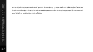 probabilidade maior, de mais 15%, de ter mais cliques. Então, quando você não coloca extensões acaba
perdendo cliques para os seus concorrentes que as utilizam. Eu sempre falo que os anúncios precisam
ser chamativos para que gerem resultados.
 